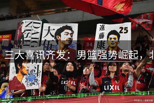 三大喜讯齐发：男篮强势崛起，北京锁定核心，广东交易告吹